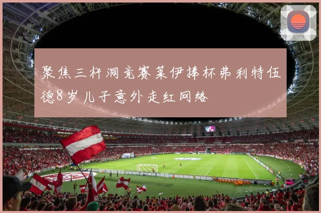 聚焦三杆洞竞赛莱伊捧杯弗利特伍德8岁儿子意外走红网络